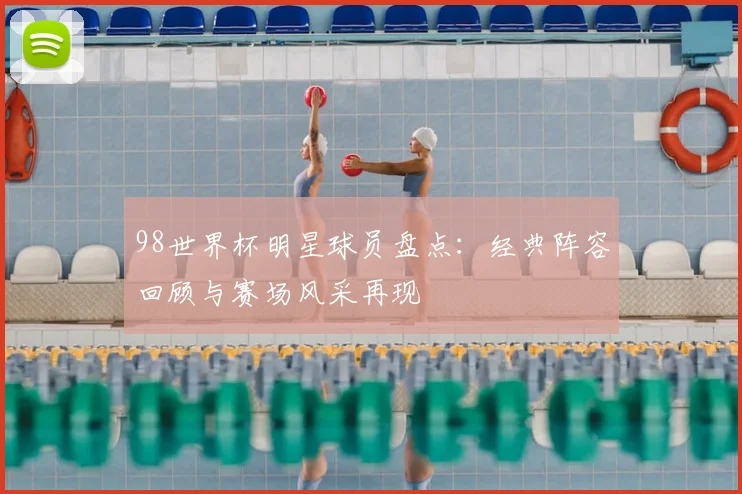 98世界杯明星球员盘点:经典阵容回顾与赛场风采再现