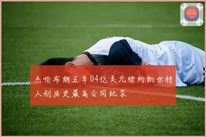 杰伦布朗五年04亿美元续约凯尔特人创历史最高合同纪录