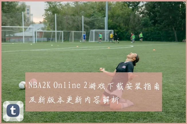 NBA2K Online 2游戏下载安装指南及新版本更新内容解析