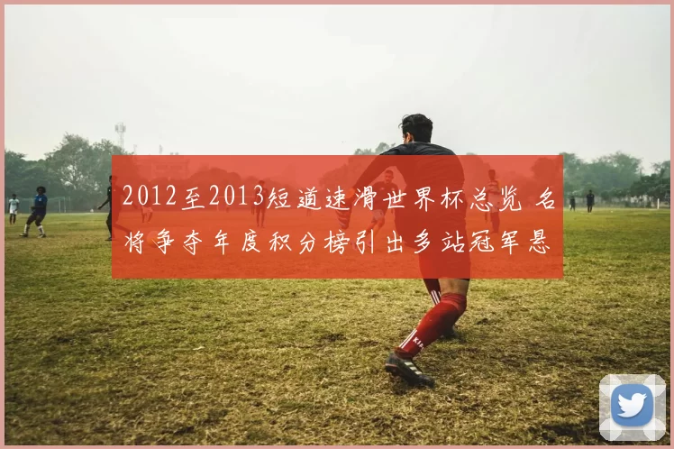 2012至2013短道速滑世界杯总览 名将争夺年度积分榜引出多站冠军悬念