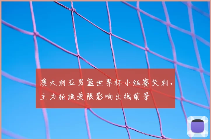 澳大利亚男篮世界杯小组赛失利,主力轮换受限影响出线前景