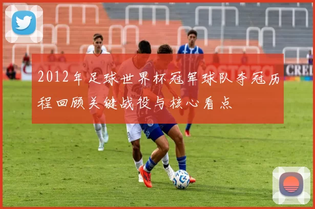2012年足球世界杯冠军球队夺冠历程回顾关键战役与核心看点