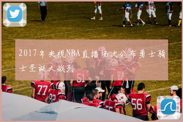 2017年央视NBA直播场次公布勇士骑士圣诞大战列