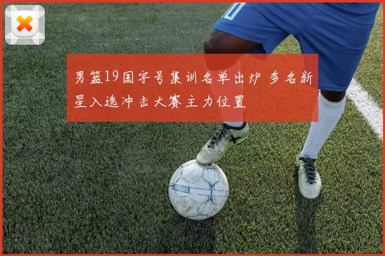 男篮19国字号集训名单出炉 多名新星入选冲击大赛主力位置