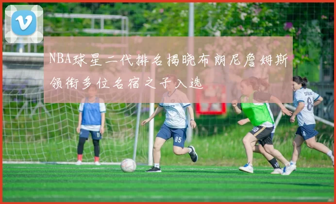 NBA球星二代排名揭晓布朗尼詹姆斯领衔多位名宿之子入选