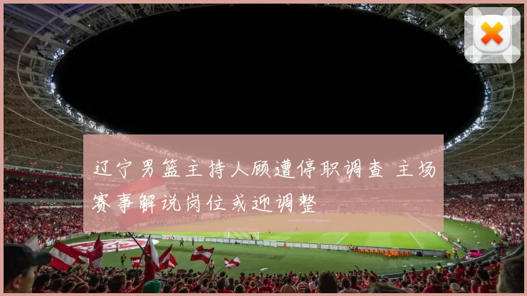 辽宁男篮主持人顾遭停职调查 主场赛事解说岗位或迎调整