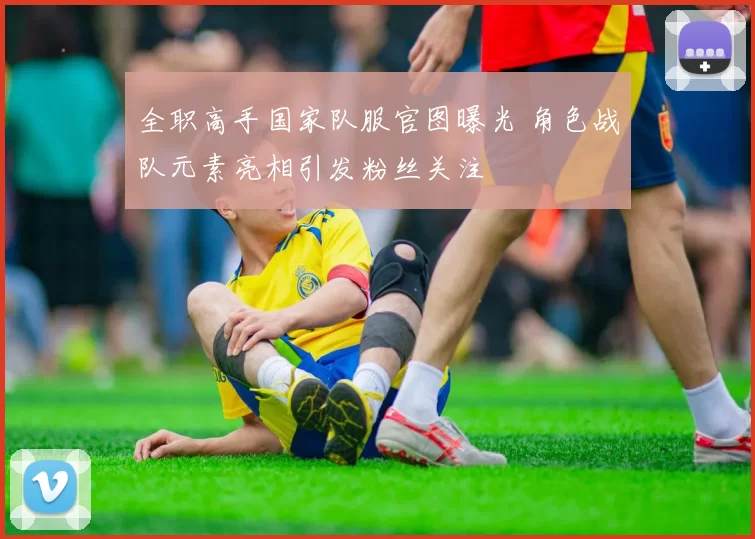 全职高手国家队服官图曝光 角色战队元素亮相引发粉丝关注