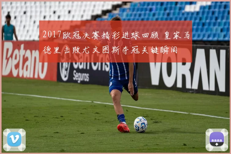 2017欧冠决赛精彩进球回顾 皇家马德里击败尤文图斯夺冠关键瞬间