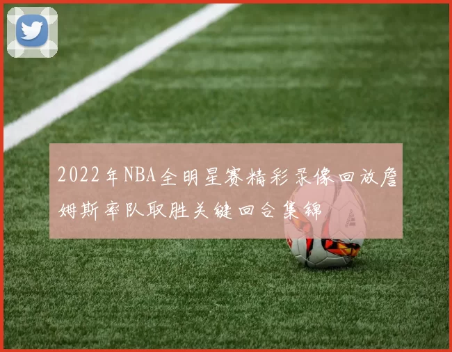 2022年NBA全明星赛精彩录像回放詹姆斯率队取胜关键回合集锦