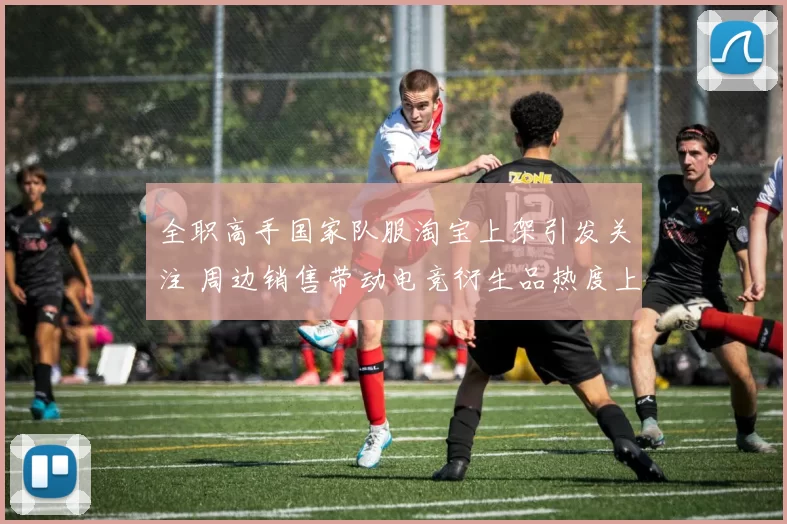全职高手国家队服淘宝上架引发关注 周边销售带动电竞衍生品热度上升