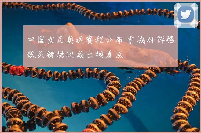 中国女足奥运赛程公布 首战对阵强敌关键场次成出线看点