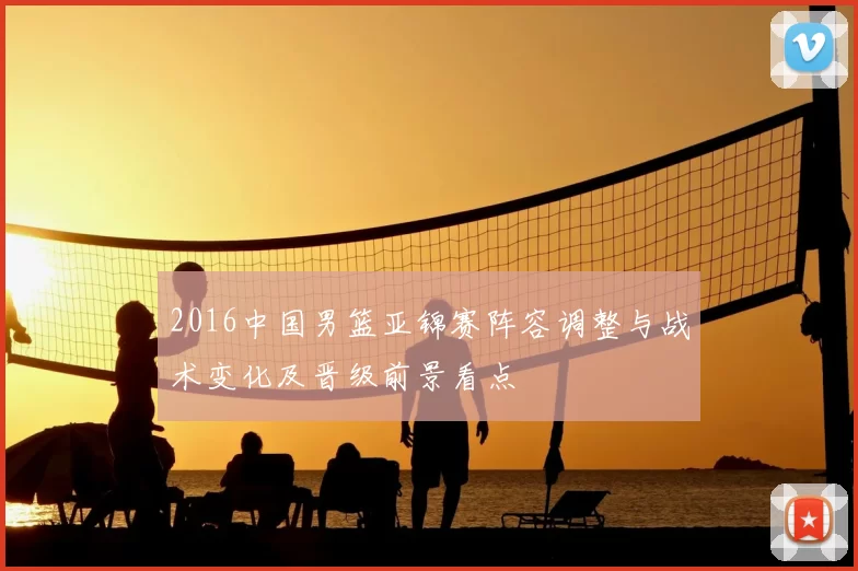 2016中国男篮亚锦赛阵容调整与战术变化及晋级前景看点