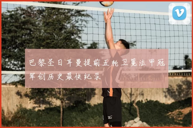 巴黎圣日耳曼提前五轮卫冕法甲冠军创历史最快纪录