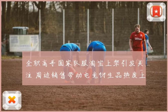 全职高手国家队服淘宝上架引发关注 周边销售带动电竞衍生品热度上升