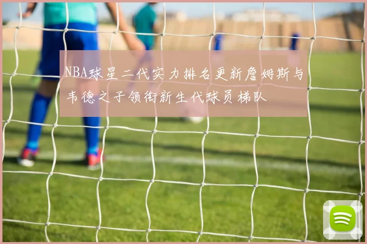 NBA球星二代实力排名更新詹姆斯与韦德之子领衔新生代球员梯队