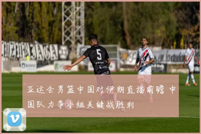 亚运会男篮中国对伊朗直播前瞻 中国队力争小组关键战胜利