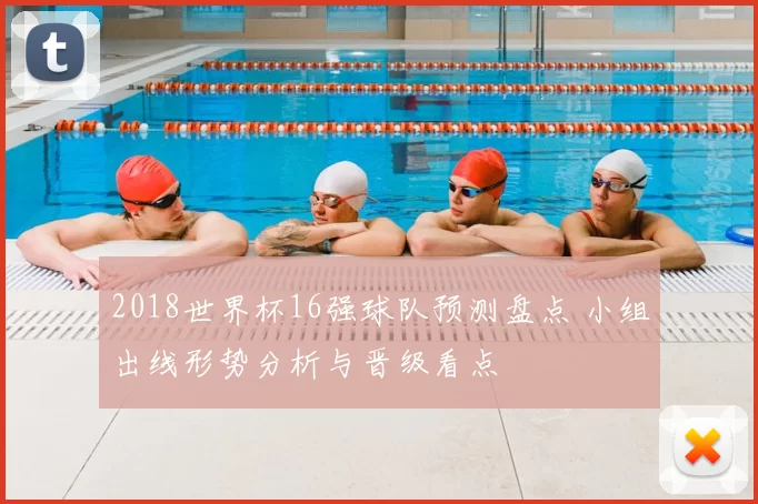 2018世界杯16强球队预测盘点 小组出线形势分析与晋级看点