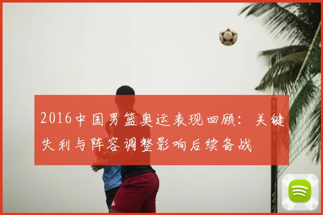 2016中国男篮奥运表现回顾：关键失利与阵容调整影响后续备战