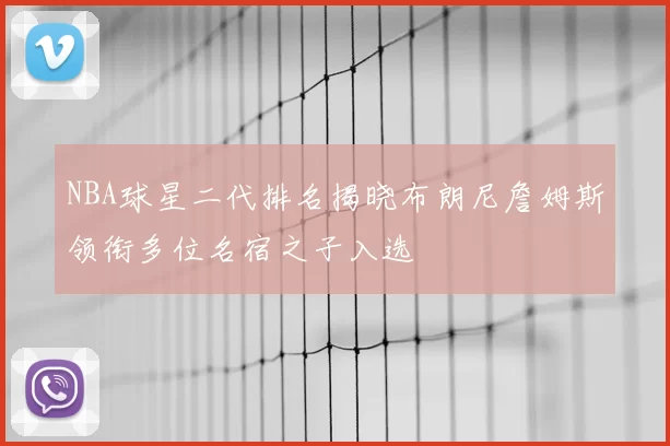 NBA球星二代排名揭晓布朗尼詹姆斯领衔多位名宿之子入选