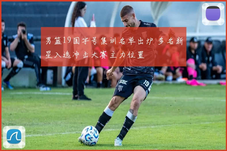 男篮19国字号集训名单出炉 多名新星入选冲击大赛主力位置