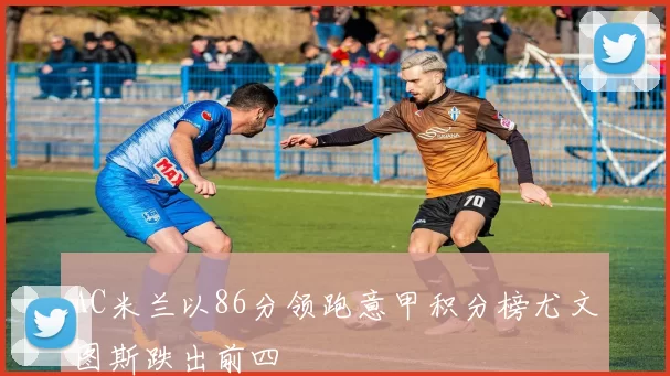 AC米兰以86分领跑意甲积分榜尤文图斯跌出前四