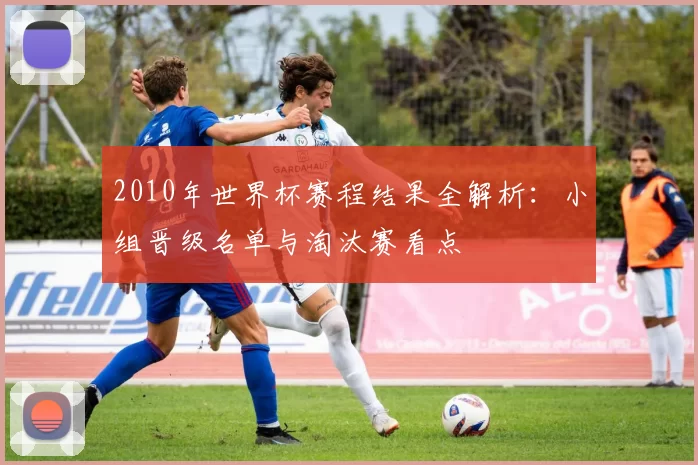 2010年世界杯赛程结果全解析:小组晋级名单与淘汰赛看点