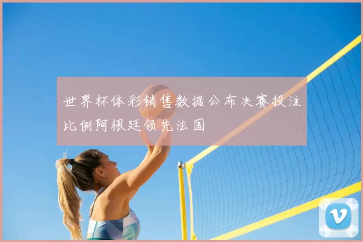 世界杯体彩销售数据公布决赛投注比例阿根廷领先法国