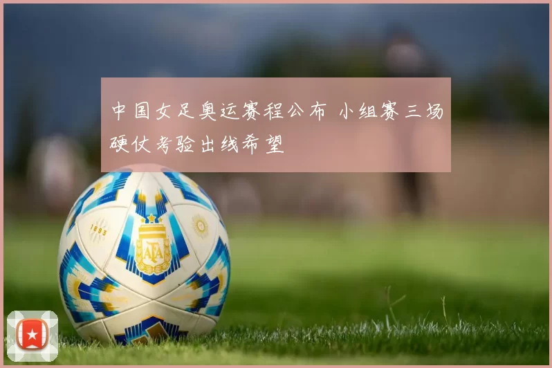中国女足奥运赛程公布 小组赛三场硬仗考验出线希望