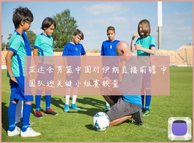 亚运会男篮中国对伊朗直播前瞻 中国队迎关键小组赛较量