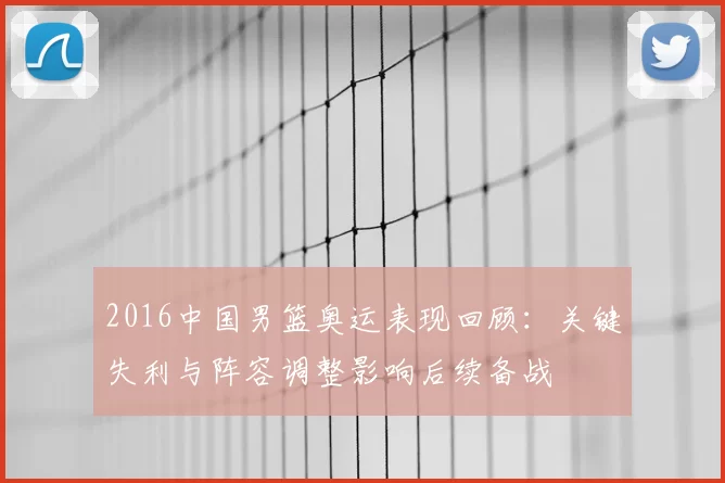 2016中国男篮奥运表现回顾：关键失利与阵容调整影响后续备战