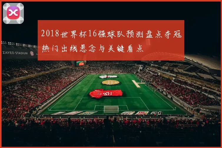 2018世界杯16强球队预测盘点夺冠热门出线悬念与关键看点