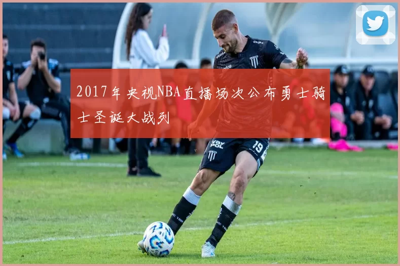 2017年央视NBA直播场次公布勇士骑士圣诞大战列